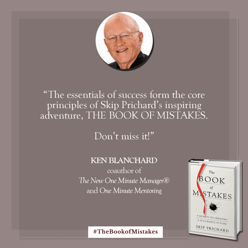 The essentials of success form the core principles of Skip Prichard’s inspiring adventure, THE BOOK OF MISTAKES. Don’t miss it!” – KEN BLANCHARD, coauthor of The New One Minute Manager® and One Minute Mentoring