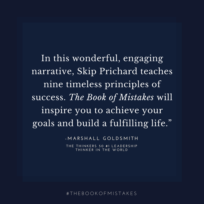 In this wonderful, engaging narrative, Skip Prichard teaches nine timeless principles of success. The Book of Mistakes will inspire you to achieve your goals and build a fulfilling life.” – MARSHALL GOLDSMITH, THE THINKERS 50 #1 LEADERSHIP THINKER IN THE WORLD