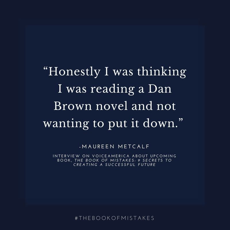 Honestly I was thinking I was reading a Dan Brown novel and not wanting to put it down.” – MAUREEN METCALF, INTERVIEW ON VOICEAMERICA ABOUT UPCOMING BOOK, THE BOOK OF MISTAKES: 9 SECRETS TO CREATING A SUCCESSFUL FUTURE,
